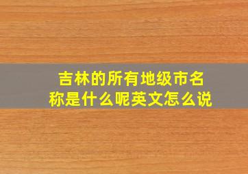 吉林的所有地级市名称是什么呢英文怎么说