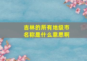 吉林的所有地级市名称是什么意思啊