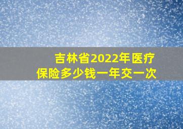 吉林省2022年医疗保险多少钱一年交一次