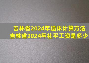 吉林省2024年退休计算方法吉林省2024年社平工资是多少