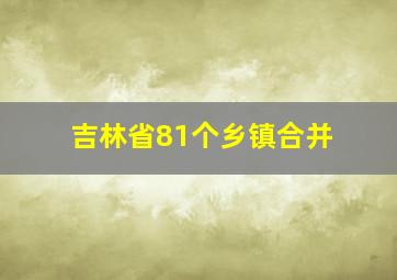 吉林省81个乡镇合并