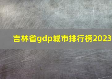 吉林省gdp城市排行榜2023