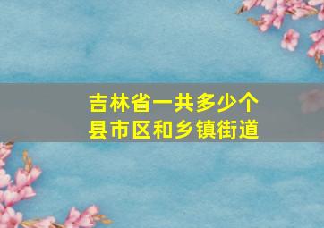 吉林省一共多少个县市区和乡镇街道