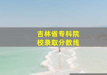 吉林省专科院校录取分数线