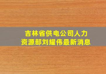 吉林省供电公司人力资源部刘耀伟最新消息