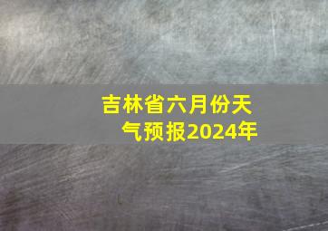 吉林省六月份天气预报2024年