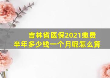 吉林省医保2021缴费半年多少钱一个月呢怎么算