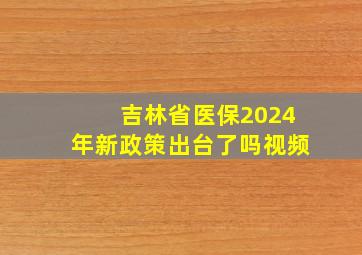 吉林省医保2024年新政策出台了吗视频