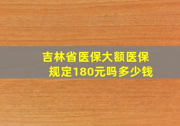 吉林省医保大额医保规定180元吗多少钱