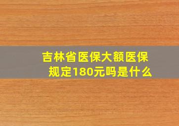 吉林省医保大额医保规定180元吗是什么