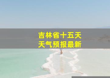 吉林省十五天天气预报最新