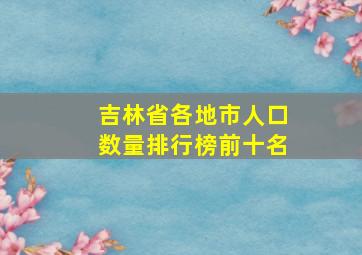 吉林省各地市人口数量排行榜前十名