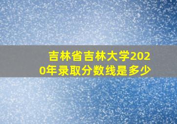 吉林省吉林大学2020年录取分数线是多少