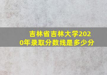 吉林省吉林大学2020年录取分数线是多少分