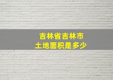 吉林省吉林市土地面积是多少