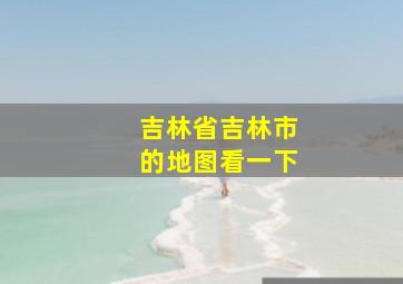 吉林省吉林市的地图看一下