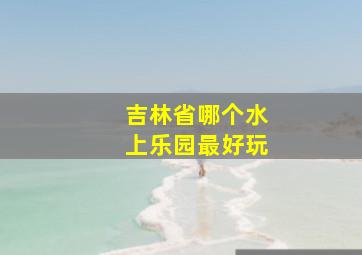 吉林省哪个水上乐园最好玩