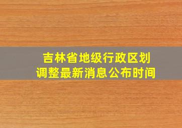 吉林省地级行政区划调整最新消息公布时间