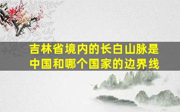 吉林省境内的长白山脉是中国和哪个国家的边界线