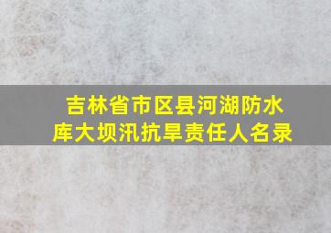 吉林省市区县河湖防水库大坝汛抗旱责任人名录