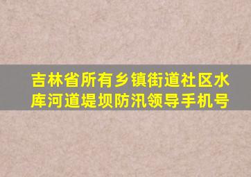 吉林省所有乡镇街道社区水库河道堤坝防汛领导手机号