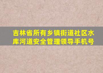 吉林省所有乡镇街道社区水库河道安全管理领导手机号