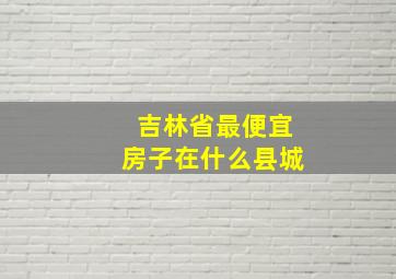 吉林省最便宜房子在什么县城