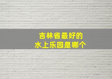 吉林省最好的水上乐园是哪个