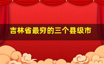 吉林省最穷的三个县级市