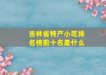 吉林省特产小吃排名榜前十名是什么