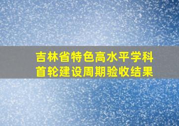 吉林省特色高水平学科首轮建设周期验收结果