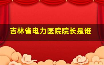 吉林省电力医院院长是谁