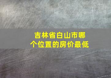 吉林省白山市哪个位置的房价最低