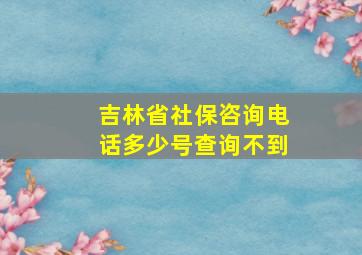 吉林省社保咨询电话多少号查询不到