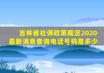 吉林省社保政策规定2020最新消息查询电话号码是多少