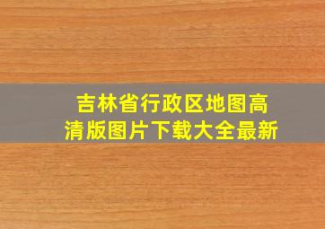 吉林省行政区地图高清版图片下载大全最新