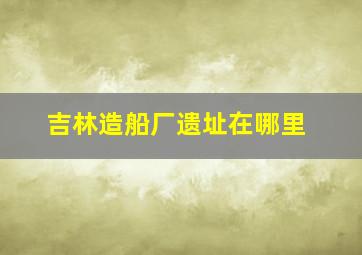 吉林造船厂遗址在哪里