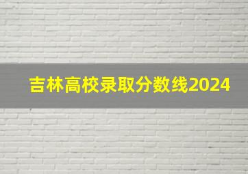 吉林高校录取分数线2024