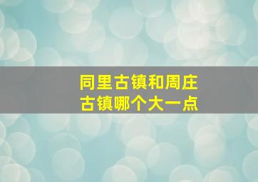 同里古镇和周庄古镇哪个大一点