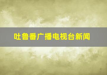 吐鲁番广播电视台新闻