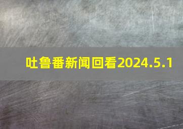 吐鲁番新闻回看2024.5.1