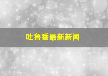 吐鲁番最新新闻