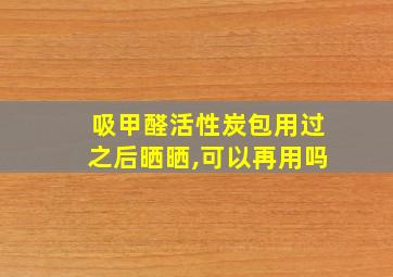 吸甲醛活性炭包用过之后晒晒,可以再用吗