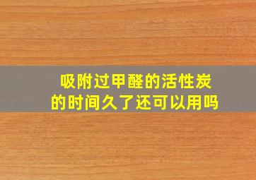 吸附过甲醛的活性炭的时间久了还可以用吗