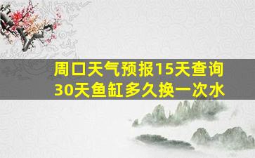 周口天气预报15天查询30天鱼缸多久换一次水