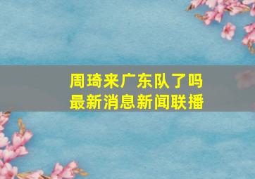 周琦来广东队了吗最新消息新闻联播