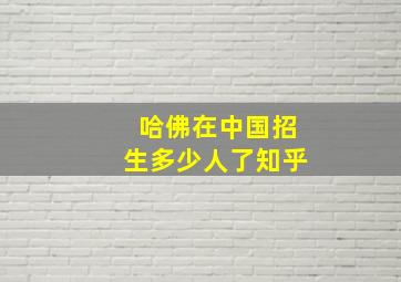 哈佛在中国招生多少人了知乎