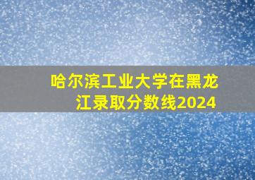 哈尔滨工业大学在黑龙江录取分数线2024