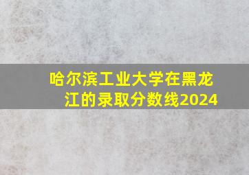 哈尔滨工业大学在黑龙江的录取分数线2024