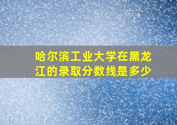 哈尔滨工业大学在黑龙江的录取分数线是多少